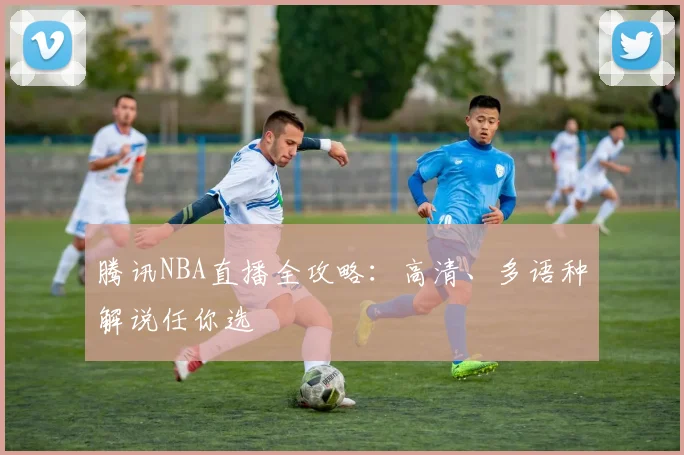 腾讯NBA直播全攻略：高清、多语种解说任你选