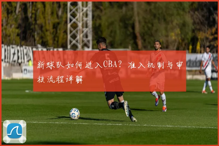 新球队如何进入CBA?准入机制与审核流程详解