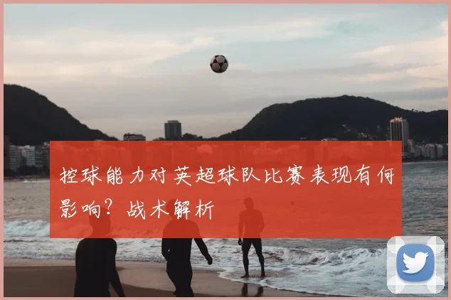 控球能力对英超球队比赛表现有何影响？战术解析