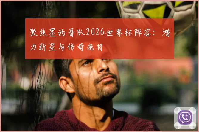 聚焦墨西哥队2026世界杯阵容:潜力新星与传奇老将