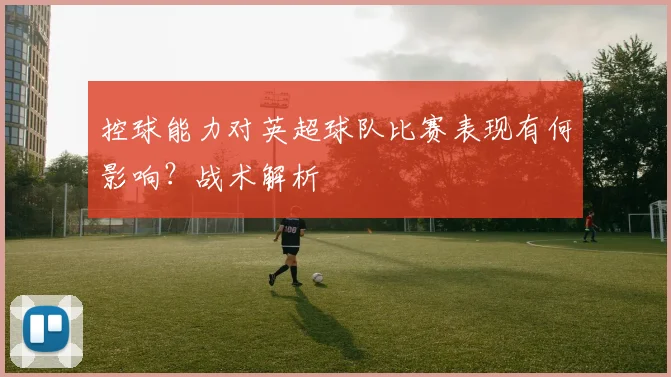 控球能力对英超球队比赛表现有何影响?战术解析